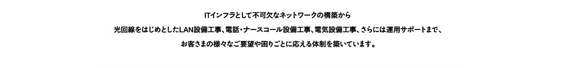 ITインフラとして不可欠なネットワークの構築から光回線をはじめとしたLAN設備工事、電話・ナースコール設備工事、電気設備工事、さらには運用サポートまで、お客さまの様々なご要望や困りごとに応える体制を築いています。