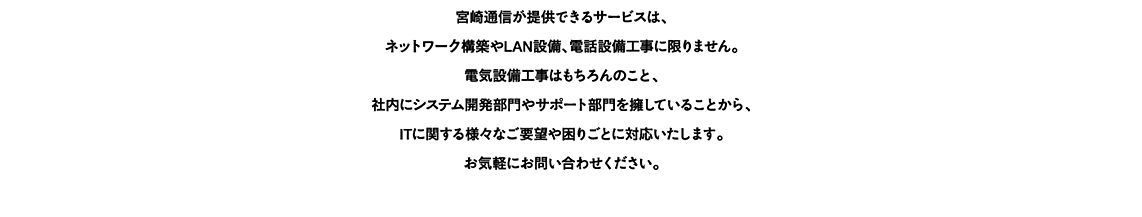 社内にシステム開発部門やサポート部門を擁していることから、ITに関する様々なご要望や困りごとに対応いたします。