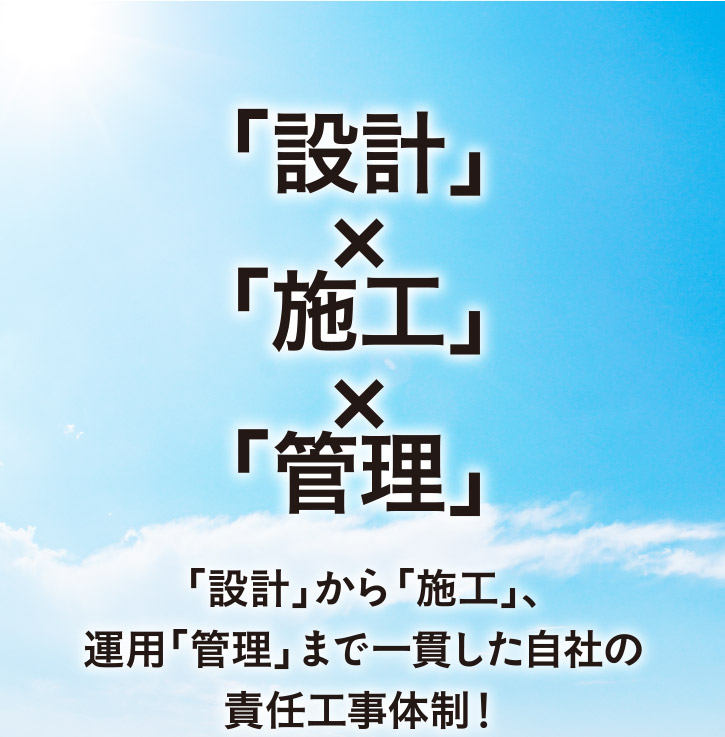 「設計」×「施工」×「管理」　「設計」から「施工」、運用「管理」まで一貫した自社の責任工事体制！