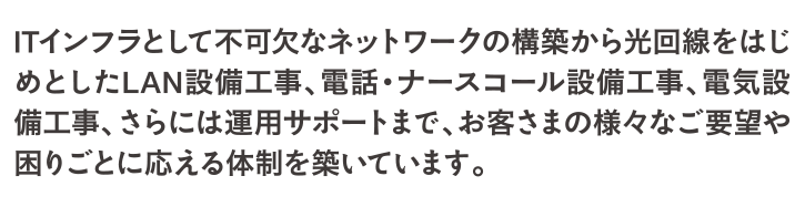 ITインフラとして不可欠なネットワークの構築から光回線をはじめとしたLAN設備工事、電話・ナースコール設備工事、電気設備工事、さらには運用サポートまで、お客さまの様々なご要望や困りごとに応える体制を築いています。
