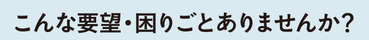 こんな要望・困りごとありませんか？