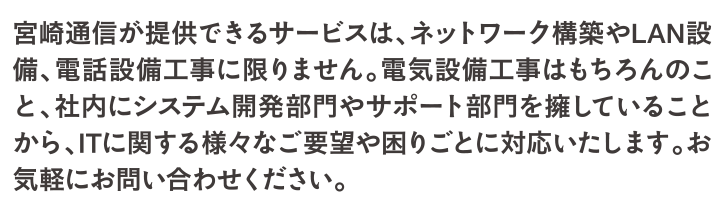 社内にシステム開発部門やサポート部門を擁していることから、ITに関する様々なご要望や困りごとに対応いたします。